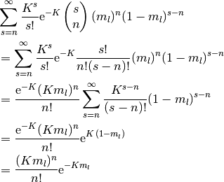 &
  \sum_{s=n}^\infty \frac{K^s}{s!} \E^{-K}
  \begin{pmatrix}
    s \\ n
  \end{pmatrix}
  (m_l)^n (1 - m_l)^{s-n}
\\
& =
  \sum_{s=n}^\infty \frac{K^s}{s!} \E^{-K}
  \frac{s!}{n! (s-n)!}
  (m_l)^n (1 - m_l)^{s-n}
\\
& =
  \frac{\E^{-K} (K m_l)^n}{n!}
  \sum_{s=n}^\infty \frac{K^{s-n}}{(s-n)!}
  (1 - m_l)^{s-n}
\\
& =
  \frac{\E^{-K} (K m_l)^n}{n!}
  \E^{K \, (1-m_l)}
\\
& =
  \frac{(K m_l)^n}{n!}
  \E^{-K m_l}